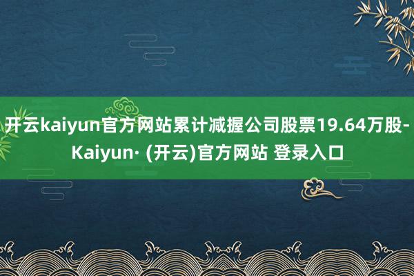 开云kaiyun官方网站累计减握公司股票19.64万股-Kaiyun· (开云)官方网站 登录入口