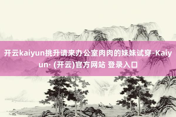 开云kaiyun挑升请来办公室肉肉的妹妹试穿-Kaiyun·