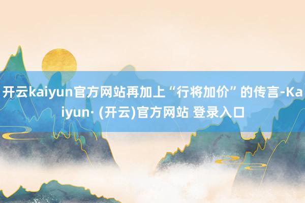 开云kaiyun官方网站再加上“行将加价”的传言-Kaiyun· (开云)官方网站 登录入口