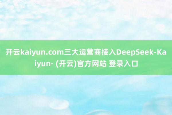 开云kaiyun.com三大运营商接入DeepSeek-Kaiyun· (开云)官方网站 登录入口