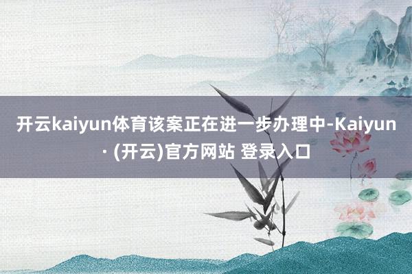 开云kaiyun体育该案正在进一步办理中-Kaiyun· (