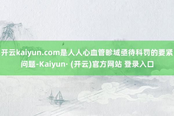 开云kaiyun.com是人人心血管畛域亟待科罚的要紧问题-Kaiyun· (开云)官方网站 登录入口