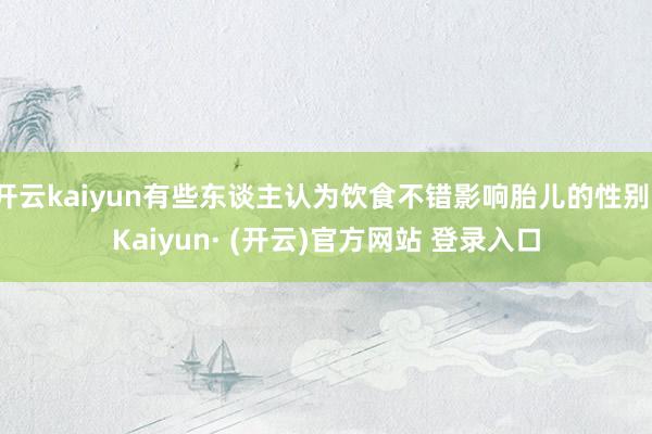 开云kaiyun有些东谈主认为饮食不错影响胎儿的性别-Kaiyun· (开云)官方网站 登录入口