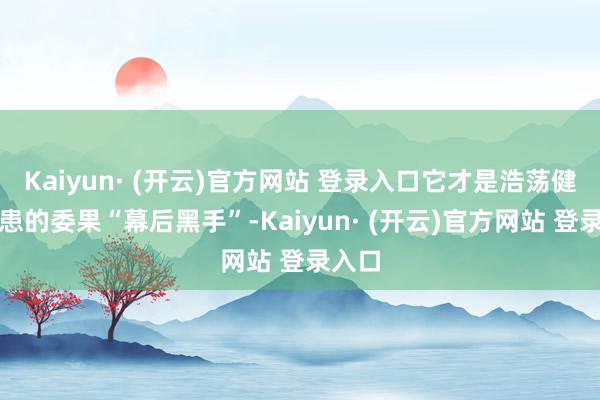 Kaiyun· (开云)官方网站 登录入口它才是浩荡健康隐患的委果“幕后黑手”-Kaiyun· (开云)官方网站 登录入口