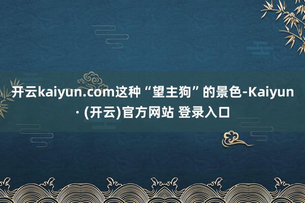 开云kaiyun.com这种“望主狗”的景色-Kaiyun· (开云)官方网站 登录入口