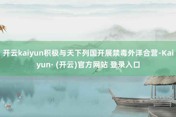 开云kaiyun积极与天下列国开展禁毒外洋合营-Kaiyun· (开云)官方网站 登录入口