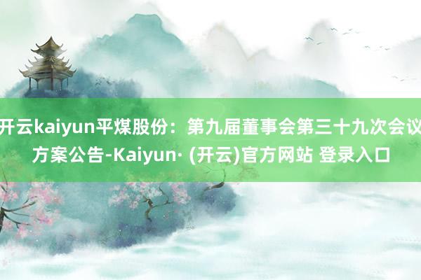 开云kaiyun平煤股份：第九届董事会第三十九次会议方案公告-Kaiyun· (开云)官方网站 登录入口