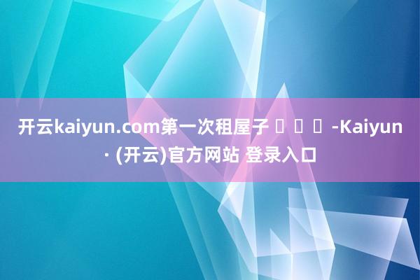 开云kaiyun.com第一次租屋子 ​​​-Kaiyun· (开云)官方网站 登录入口