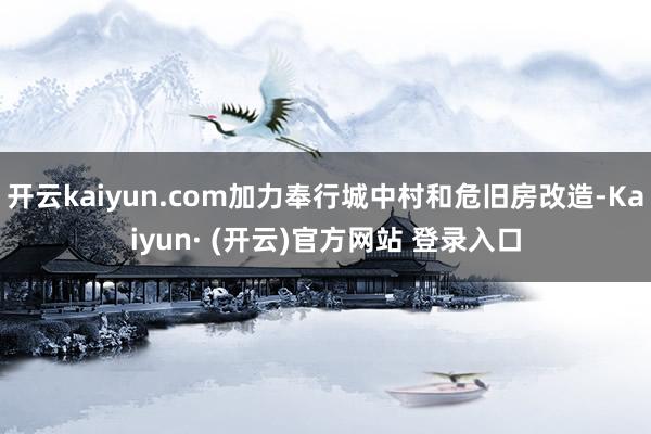 开云kaiyun.com加力奉行城中村和危旧房改造-Kaiy
