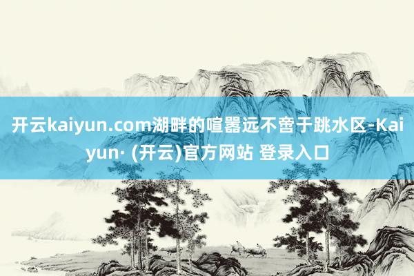 开云kaiyun.com湖畔的喧嚣远不啻于跳水区-Kaiyun· (开云)官方网站 登录入口