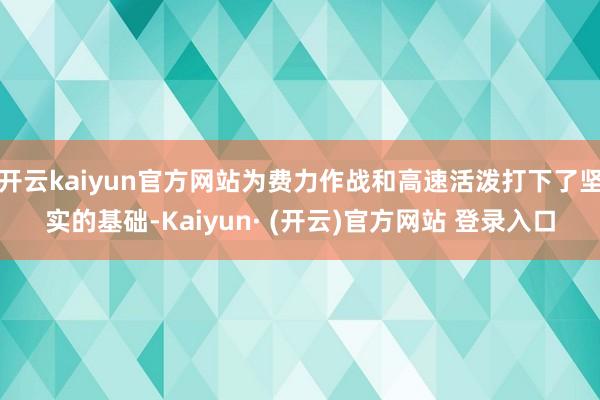 开云kaiyun官方网站为费力作战和高速活泼打下了坚实的基础