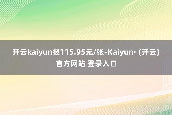 开云kaiyun报115.95元/张-Kaiyun· (开云)官方网站 登录入口