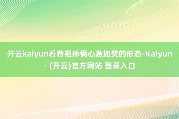 开云kaiyun看着祖孙俩心急如焚的形态-Kaiyun· (开云)官方网站 登录入口