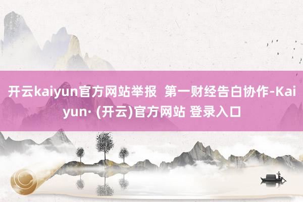 开云kaiyun官方网站举报  第一财经告白协作-Kaiyun· (开云)官方网站 登录入口