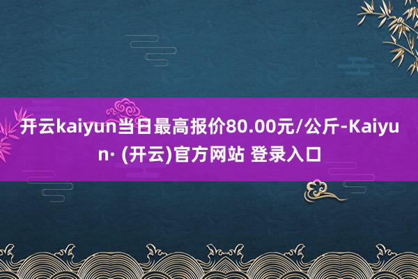 开云kaiyun当日最高报价80.00元/公斤-Kaiyun· (开云)官方网站 登录入口