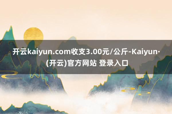开云kaiyun.com收支3.00元/公斤-Kaiyun· (开云)官方网站 登录入口