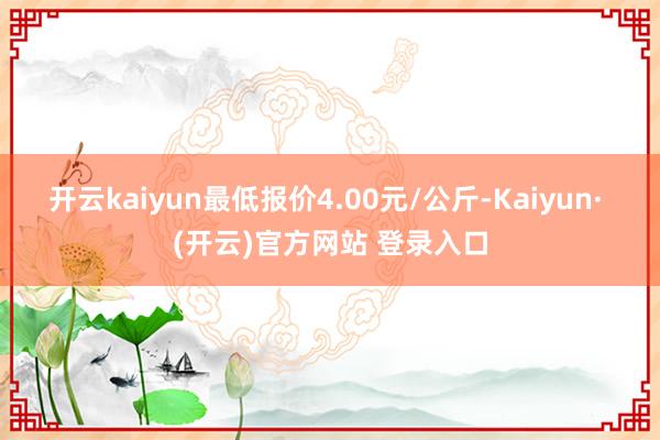 开云kaiyun最低报价4.00元/公斤-Kaiyun· (开云)官方网站 登录入口