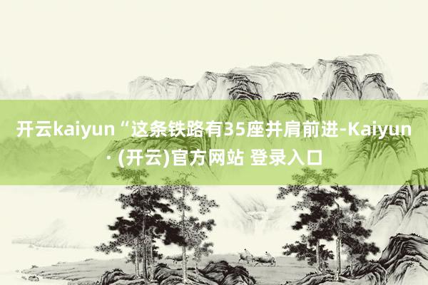 开云kaiyun“这条铁路有35座并肩前进-Kaiyun· (开云)官方网站 登录入口