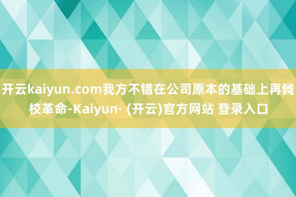 开云kaiyun.com我方不错在公司原本的基础上再雠校革命-Kaiyun· (开云)官方网站 登录入口