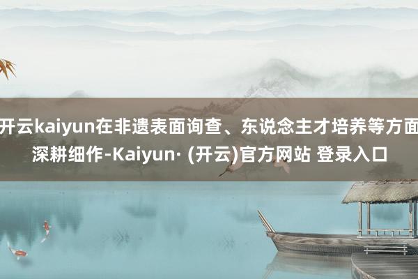 开云kaiyun在非遗表面询查、东说念主才培养等方面深耕细作-Kaiyun· (开云)官方网站 登录入口