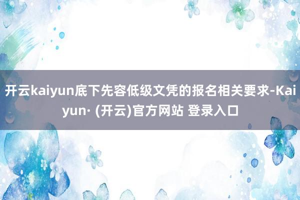 开云kaiyun底下先容低级文凭的报名相关要求-Kaiyun· (开云)官方网站 登录入口