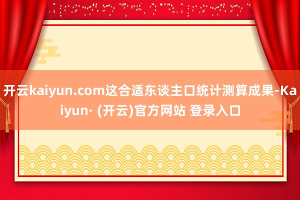 开云kaiyun.com这合适东谈主口统计测算成果-Kaiyun· (开云)官方网站 登录入口