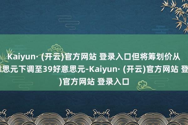 Kaiyun· (开云)官方网站 登录入口但将筹划价从53好意思元下调至39好意思元-Kaiyun· (开云)官方网站 登录入口