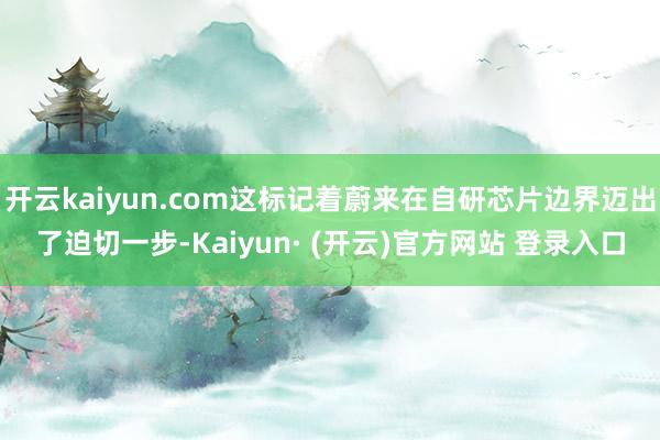 开云kaiyun.com这标记着蔚来在自研芯片边界迈出了迫切