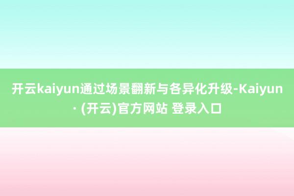 开云kaiyun通过场景翻新与各异化升级-Kaiyun· (开云)官方网站 登录入口