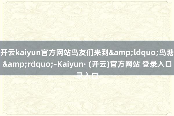 开云kaiyun官方网站鸟友们来到&ldquo;鸟塘&rdquo;-Kaiyun· (开云)官方网站 登录入口
