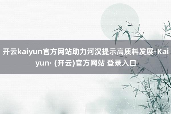 开云kaiyun官方网站助力河汉提示高质料发展-Kaiyun· (开云)官方网站 登录入口