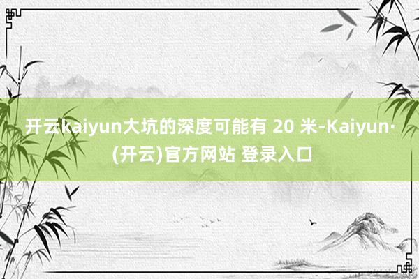开云kaiyun大坑的深度可能有 20 米-Kaiyun· 