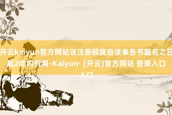 开云kaiyun官方网站该注册额度自该奉告书题名之日起2年内有用-Kaiyun· (开云)官方网站 登录入口