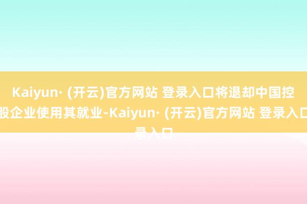 Kaiyun· (开云)官方网站 登录入口将退却中国控股企业使用其就业-Kaiyun· (开云)官方网站 登录入口