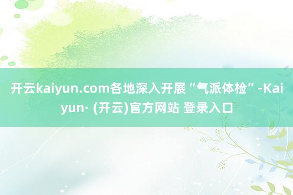 开云kaiyun.com各地深入开展“气派体检”-Kaiyun· (开云)官方网站 登录入口