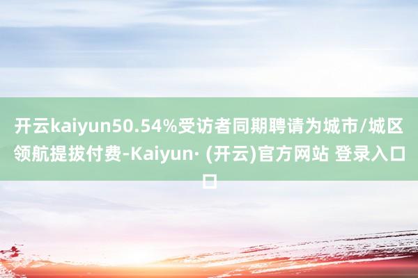 开云kaiyun50.54%受访者同期聘请为城市/城区领航提拔付费-Kaiyun· (开云)官方网站 登录入口
