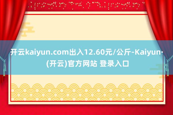 开云kaiyun.com出入12.60元/公斤-Kaiyun