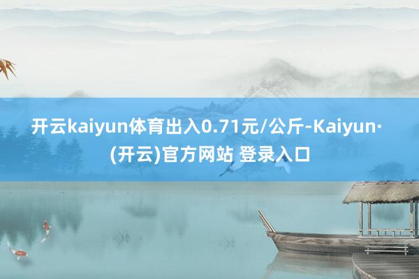 开云kaiyun体育出入0.71元/公斤-Kaiyun· (
