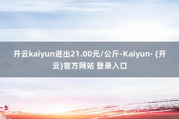开云kaiyun进出21.00元/公斤-Kaiyun· (开