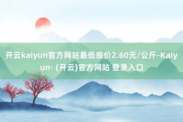 开云kaiyun官方网站最低报价2.60元/公斤-Kaiyu
