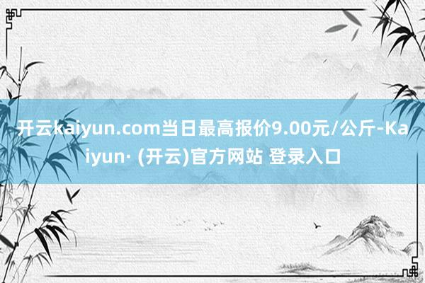 开云kaiyun.com当日最高报价9.00元/公斤-Kaiyun· (开云)官方网站 登录入口