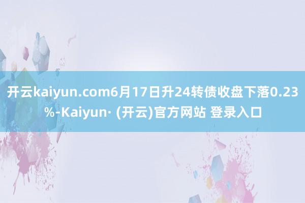 开云kaiyun.com6月17日升24转债收盘下落0.23%-Kaiyun· (开云)官方网站 登录入口