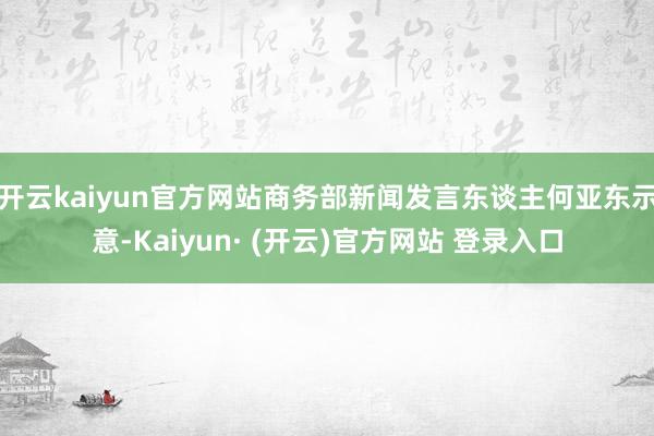 开云kaiyun官方网站商务部新闻发言东谈主何亚东示意-Kaiyun· (开云)官方网站 登录入口