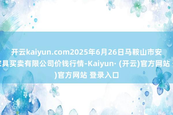 开云kaiyun.com2025年6月26日马鞍山市安民农副家具买卖有限公司价钱行情-Kaiyun· (开云)官方网站 登录入口