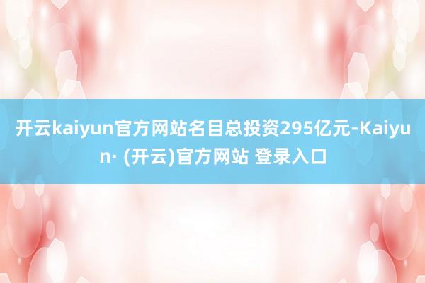 开云kaiyun官方网站名目总投资295亿元-Kaiyun·