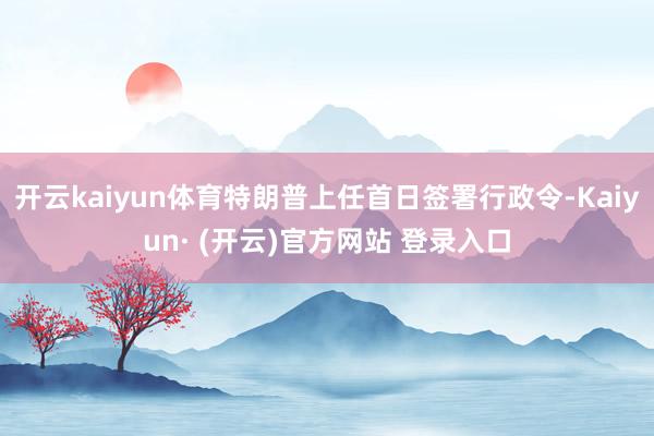开云kaiyun体育特朗普上任首日签署行政令-Kaiyun·