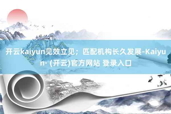 开云kaiyun见效立见；匹配机构长久发展-Kaiyun· 