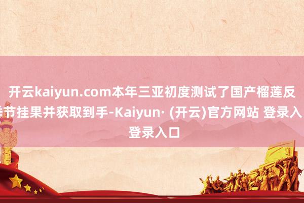 开云kaiyun.com本年三亚初度测试了国产榴莲反季节挂果并获取到手-Kaiyun· (开云)官方网站 登录入口