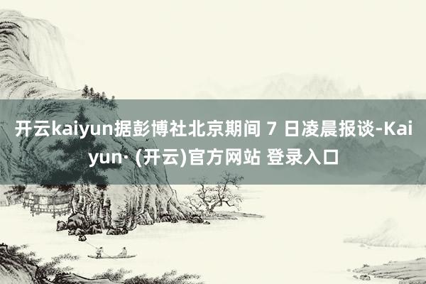 开云kaiyun据彭博社北京期间 7 日凌晨报谈-Kaiyu