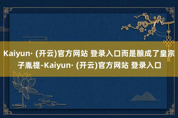 Kaiyun· (开云)官方网站 登录入口而是酿成了皇宗子胤禔-Kaiyun· (开云)官方网站 登录入口